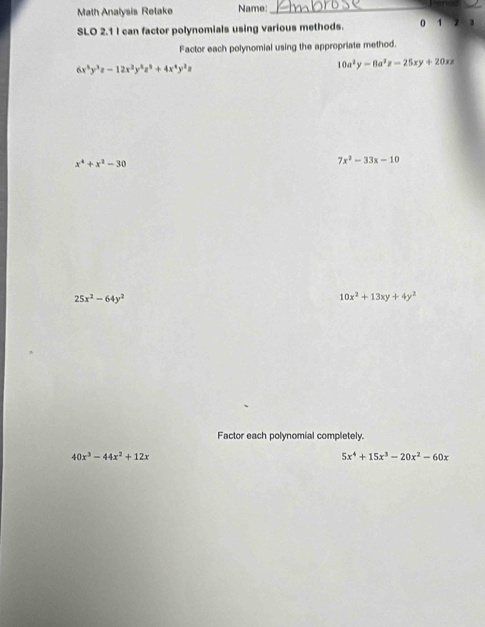 Math Analysis Retake Name:_ 
_ 
SLO 2.1 I can factor polynomials using various methods. 
0 1 
Factor each polynomial using the appropriate method.
6x^5y^3z-12x^2y^5z^8+4x^4y^2z
10a^2y-8a^2z=25xy+20xz
x^4+x^2-30
7x^2-33x-10
25x^2-64y^2
10x^2+13xy+4y^2
Factor each polynomial completely.
40x^3-44x^2+12x
5x^4+15x^3-20x^2-60x