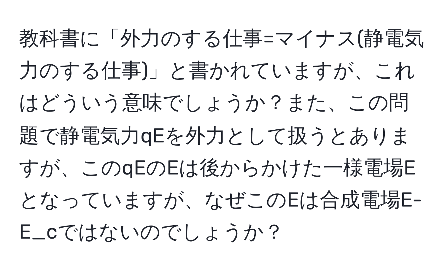 教科書に「外力のする仕事=マイナス(静電気力のする仕事)」と書かれていますが、これはどういう意味でしょうか？また、この問題で静電気力qEを外力として扱うとありますが、このqEのEは後からかけた一様電場Eとなっていますが、なぜこのEは合成電場E-E_cではないのでしょうか？