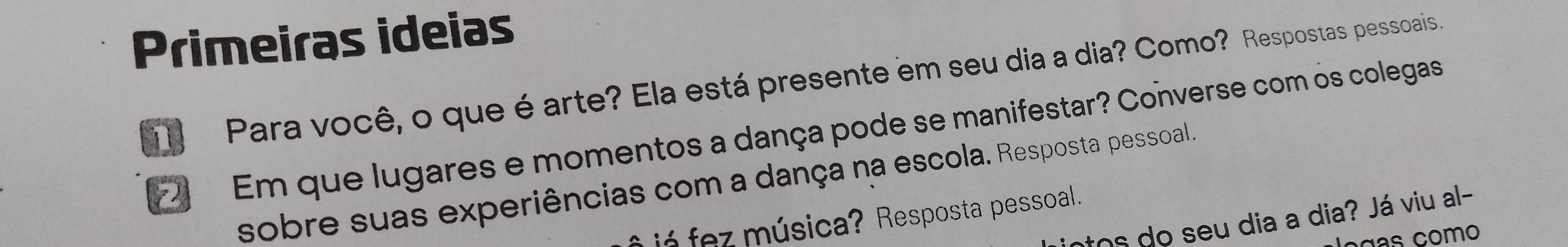 Primeiras ideias 
Para você, o que éarte? Ela está presente em seu dia a dia? Como? Respostas pessoais 
Em que lugares e momentos a dança pode se manifestar? Converse com os colegas 
sobre suas experiências com a dança na escola. Resposta pessoal. 
jó fez música? Resposta pessoal. 
tos do seu dia a dia? Já viu al- 
oças como