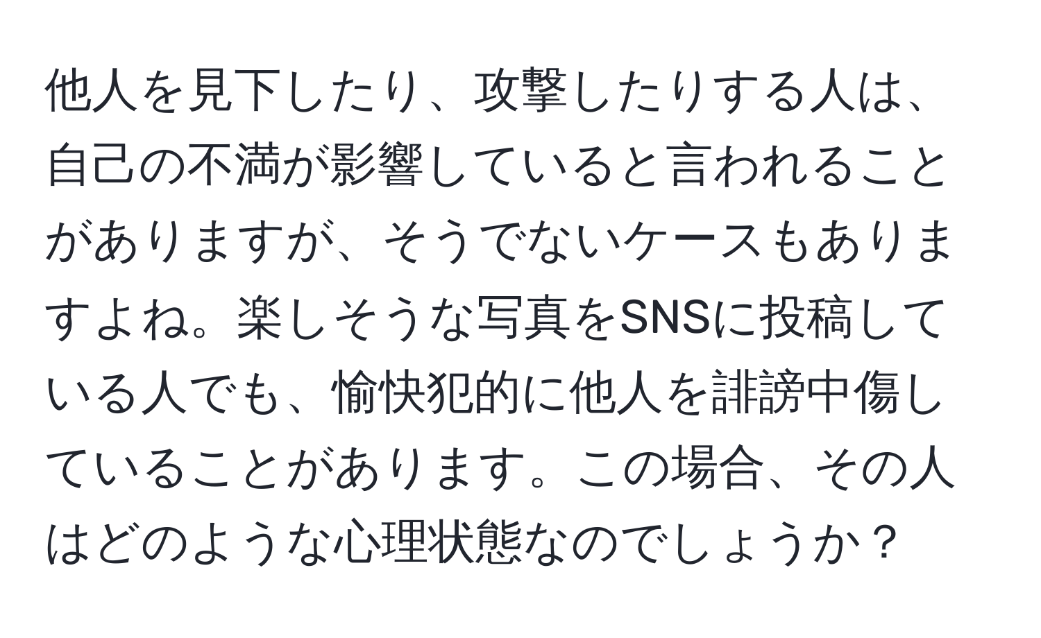 他人を見下したり、攻撃したりする人は、自己の不満が影響していると言われることがありますが、そうでないケースもありますよね。楽しそうな写真をSNSに投稿している人でも、愉快犯的に他人を誹謗中傷していることがあります。この場合、その人はどのような心理状態なのでしょうか？