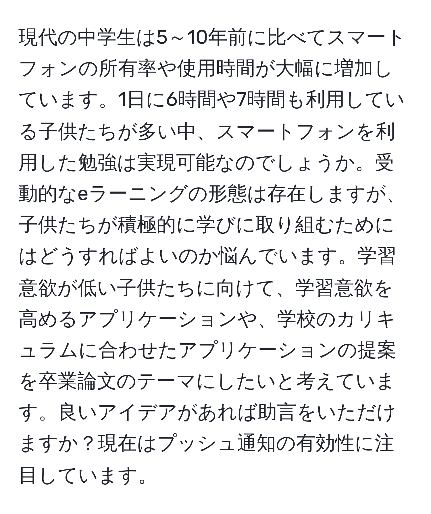 現代の中学生は5～10年前に比べてスマートフォンの所有率や使用時間が大幅に増加しています。1日に6時間や7時間も利用している子供たちが多い中、スマートフォンを利用した勉強は実現可能なのでしょうか。受動的なeラーニングの形態は存在しますが、子供たちが積極的に学びに取り組むためにはどうすればよいのか悩んでいます。学習意欲が低い子供たちに向けて、学習意欲を高めるアプリケーションや、学校のカリキュラムに合わせたアプリケーションの提案を卒業論文のテーマにしたいと考えています。良いアイデアがあれば助言をいただけますか？現在はプッシュ通知の有効性に注目しています。