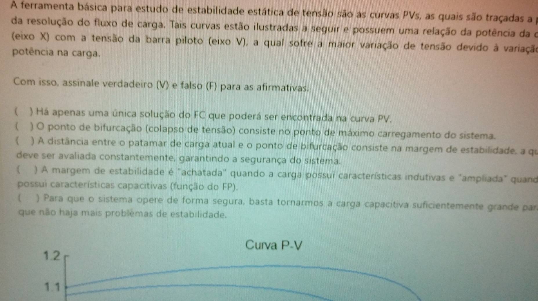 A ferramenta básica para estudo de estabilidade estática de tensão são as curvas PVs, as quais são traçadas a p
da resolução do fluxo de carga. Tais curvas estão ilustradas a seguir e possuem uma relação da potência da o
(eixo X) com a tensão da barra piloto (eixo V), a qual sofre a maior variação de tensão devido à variação
potência na carga.
Com isso, assinale verdadeiro (V) e falso (F) para as afirmativas.
 ) Há apenas uma única solução do FC que poderá ser encontrada na curva PV.
 ) O ponto de bifurcação (colapso de tensão) consiste no ponto de máximo carregamento do sistema.
( ) A distância entre o patamar de carga atual e o ponto de bifurcação consiste na margem de estabilidade, a qu
deve ser avaliada constantemente, garantindo a segurança do sistema.
( ) A margem de estabilidade é "achatada" quando a carga possui características indutivas e "ampliada" quand
possui características capacitivas (função do FP).
 ) Para que o sistema opere de forma segura, basta tornarmos a carga capacitiva suficientemente grande par
que não haja mais problêmas de estabilidade.
Curva P-V
1.2
1.1