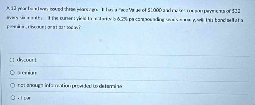 A 12 year bond was issued three years ago. It has a Face Value of $1000 and makes coupon payments of $32
every six months. If the current yield to maturity is 6.2% pa compounding semi-annually, will this bond sell at a
premium, discount or at par today?
discount
premium
not enough information provided to determine
at par