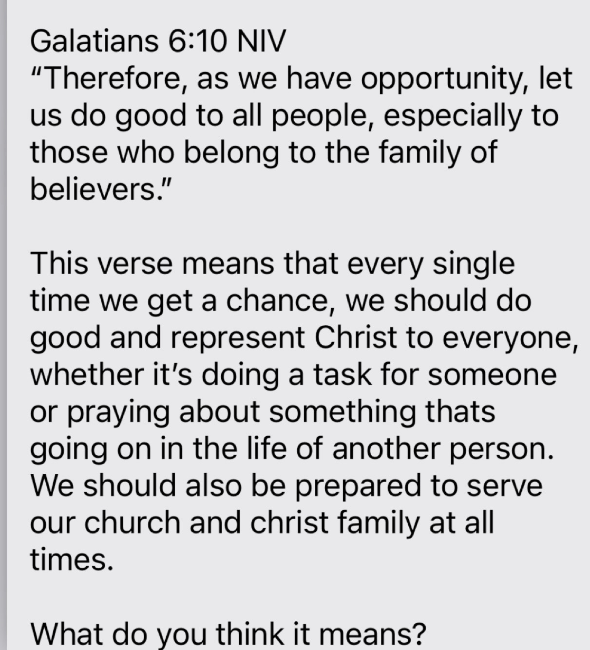 Galatians 6:10 NIV 
“Therefore, as we have opportunity, let 
us do good to all people, especially to 
those who belong to the family of 
believers." 
This verse means that every single 
time we get a chance, we should do 
good and represent Christ to everyone, 
whether it’s doing a task for someone 
or praying about something thats 
going on in the life of another person. 
We should also be prepared to serve 
our church and christ family at all 
times. 
What do you think it means?