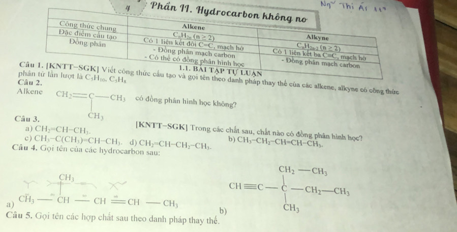 C_5H_10,C_5H_8
heo danh pháp thay thể của các alkene, alkyne có công thức
Alkene beginarrayr CH_2= beginarrayr CH_3endarray CH_3endarray có đồng phân hình học không?
a) CH_2=CH-CH_3.
Câu 3. [KNTT-SGK] Trong các chất sau, chất nào có đồng phân hình học? CH_3-CH_2-CH=CH-CH_3.
c ) CH_3-C(CH_3)=CH-CH_3. d) CH_2=CH-CH_2-CH_3. b)
Câu 4. Gọi tên của các hydrocarbon sau:
CH_3
a) CH_3-CH- CHequiv CH-CH_3 CHequiv C-beginarrayl CH_2-CH_3 -CH_2-CH_3 CH_3endarray
b
Câu 5. Gọi tên các hợp chất sau theo danh pháp thay thế.