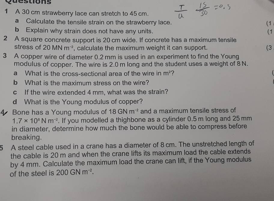 A 30 cm strawberry lace can stretch to 45 cm. 
a Calculate the tensile strain on the strawberry lace. 
(1 
b Explain why strain does not have any units. (1 
2 A square concrete support is 20 cm wide. If concrete has a maximum tensile 
stress of 20MNm^(-2) , calculate the maximum weight it can support. (3 
3 A copper wire of diameter 0.2 mm is used in an experiment to find the Young 
modulus of copper. The wire is 2.0 m long and the student uses a weight of 8 N. 
a What is the cross-sectional area of the wire in m^2 ?  
b What is the maximum stress on the wire? 
c If the wire extended 4 mm, what was the strain? 
d What is the Young modulus of copper? 
4 Bone has a Young modulus of 18GNm^(-2) and a maximum tensile stress of
1.7* 10^8Nm^(-2). If you modelled a thighbone as a cylinder 0.5 m long and 25 mm
in diameter, determine how much the bone would be able to compress before 
breaking. 
5 A steel cable used in a crane has a diameter of 8 cm. The unstretched length of 
the cable is 20 m and when the crane lifts its maximum load the cable extends 
by 4 mm. Calculate the maximum load the crane can lift, if the Young modulus 
of the steel is 200GNm^(-2).