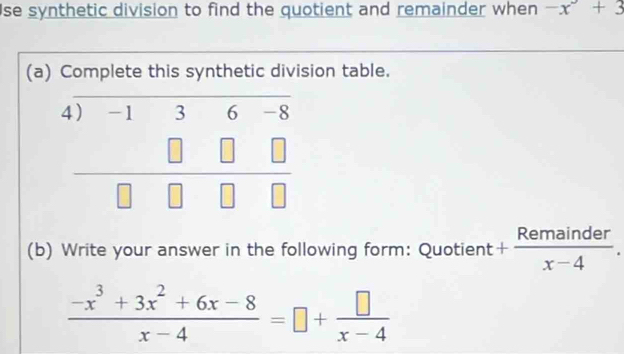 se synthetic division to find the quotient and remainder when -x^3+3
(a) Complete this synthetic division table.
(b) Write your answer in the following form: Quotient + Remainder/x-4 .
 (-x^3+3x^2+6x-8)/x-4 =□ + □ /x-4 