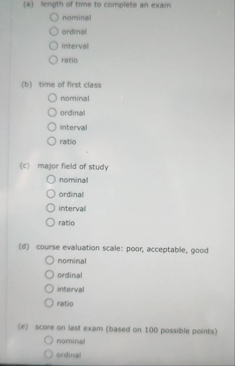 length of time to complete an exam 
nominal 
ordinal 
interval 
ratio 
(b) time of first class 
nominal 
ordinal 
interval 
ratio 
(c) major field of study 
nominal 
ordinal 
interval 
ratio 
(d) course evaluation scale: poor, acceptable, good 
nominal 
ordinal 
interval 
ratio 
(e) score on last exam (based on 100 possible points) 
nominal 
ordinal