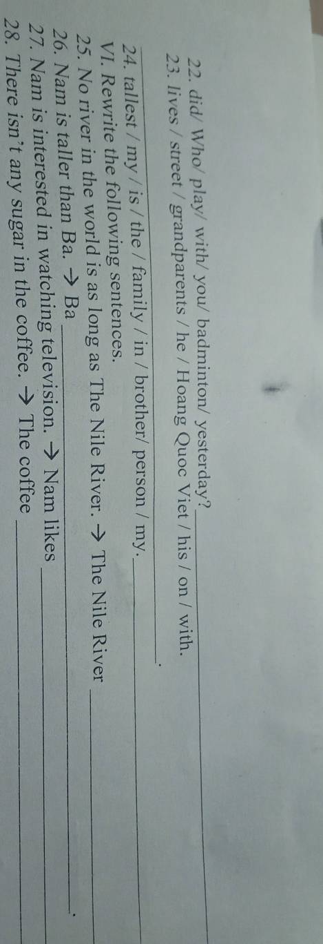 did/ Who/ play/ with/ you/ badminton/ yesterday? 
_ 
23. lives / street / grandparents / he / Hoang Quoc Viet / his / on / with. 
_. 
24. tallest / my / is / the / family / in / brother/ person / my._ 
VI. Rewrite the following sentences. 
25. No river in the world is as long as The Nile River. → The Nile River_ 
26. Nam is taller than Ba. → Ba_ 
、. 
27. Nam is interested in watching television. → Nam likes_ 
28. There isn’t any sugar in the coffee. → The coffee_