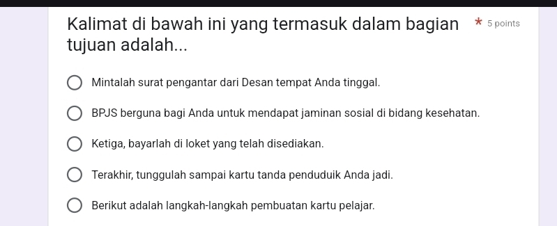 Kalimat di bawah ini yang termasuk dalam bagian 5 points 
tujuan adalah... 
Mintalah surat pengantar dari Desan tempat Anda tinggal. 
BPJS berguna bagi Anda untuk mendapat jaminan sosial di bidang kesehatan. 
Ketiga, bayarlah di loket yang telah disediakan. 
Terakhir, tunggulah sampai kartu tanda penduduik Anda jadi. 
Berikut adalah langkah-langkah pembuatan kartu pelajar.