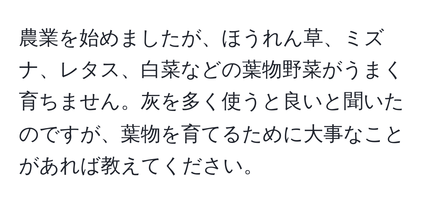 農業を始めましたが、ほうれん草、ミズナ、レタス、白菜などの葉物野菜がうまく育ちません。灰を多く使うと良いと聞いたのですが、葉物を育てるために大事なことがあれば教えてください。