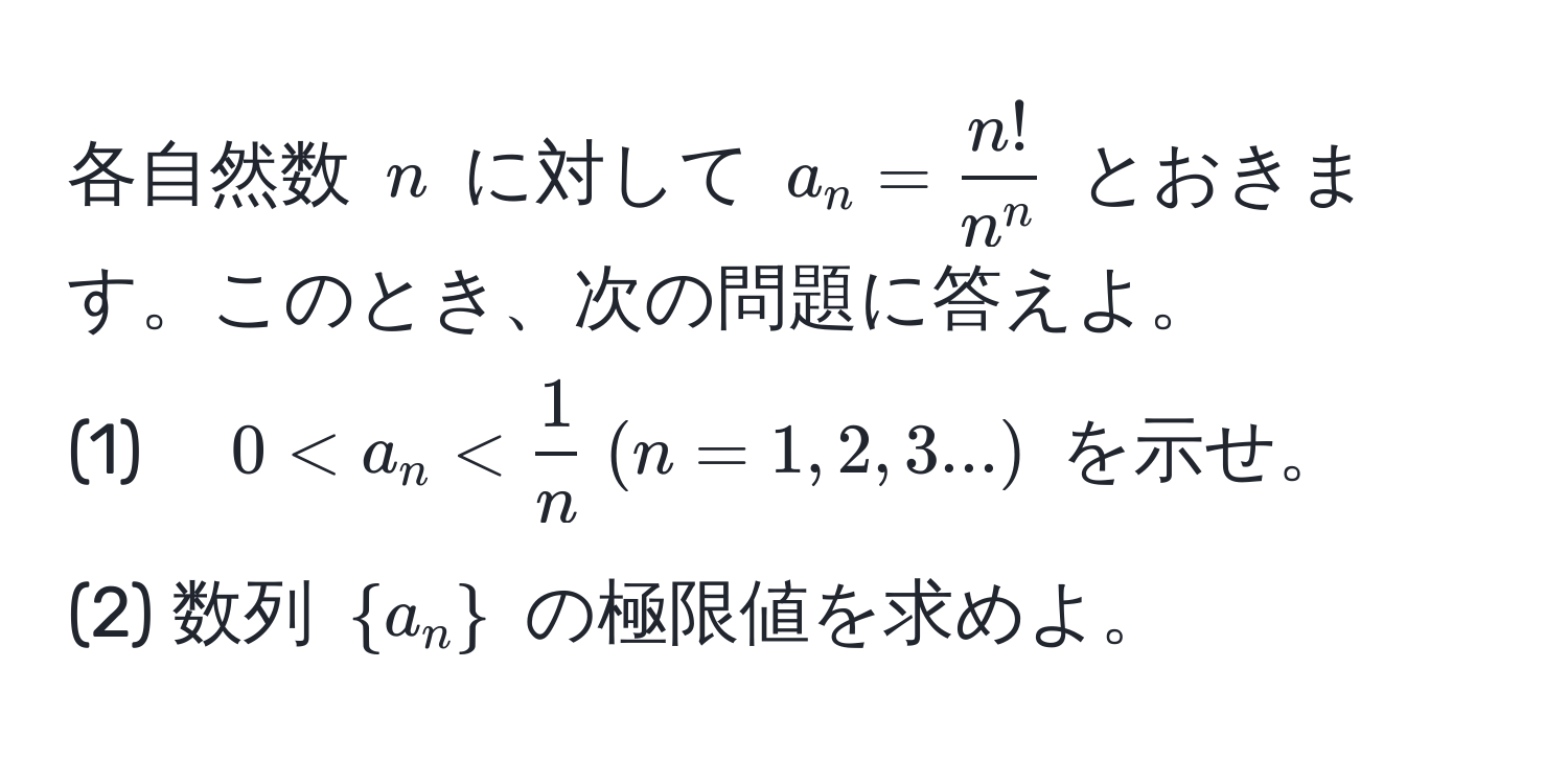 各自然数 $n$ に対して $a_n = fracn!n^n$ とおきます。このとき、次の問題に答えよ。
(1)　$0 < a_n <  1/n   (n=1,2,3...)$ を示せ。
(2) 数列 $a_n$ の極限値を求めよ。