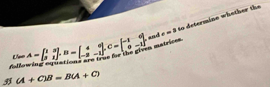 and c=3 to determine whether the
Use A=beginbmatrix 1&3 3&1endbmatrix , B=beginbmatrix 4&0 -2&-1endbmatrix , C=beginbmatrix -1&0 0&-1endbmatrix n matrices.
follo
31(A+C)B=B(A+C)