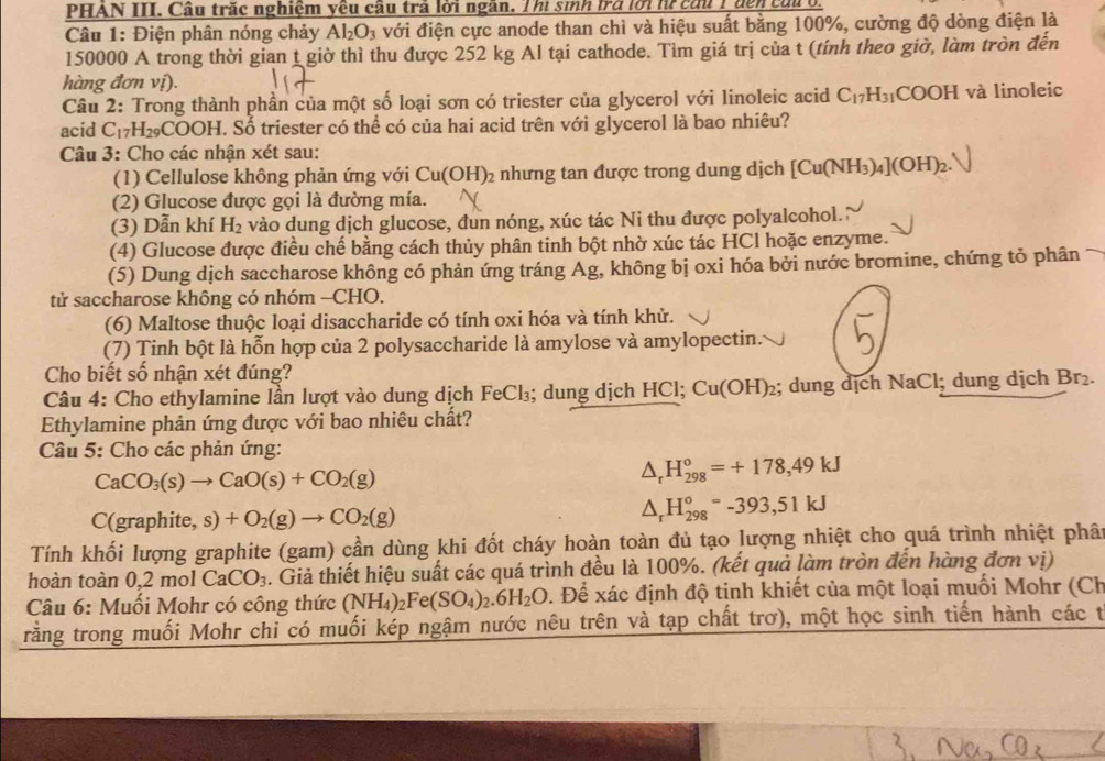 PHAN III. Cầu trắc nghiệm yêu cầu trả lời ngân. Thi sinh trở lới h cứu 1 đến cứu t
Câu 1: Điện phân nóng chảy Al_2O_3 với điện cực anode than chì và hiệu suất bằng 100%, cường độ dòng điện là
150000 A trong thời gian t giờ thì thu được 252 kg Al tại cathode. Tìm giá trị của t (tính theo giờ, làm tròn đến
hàng đơn vị).
Câu 2: Trong thành phần của một số loại sơn có triester của glycerol với linoleic acid C_17H_31COOH và linoleic
acid C_17H_29COOH. Số triester có thể có của hai acid trên với glycerol là bao nhiêu?
Câu 3: Cho các nhận xét sau:
(1) Cellulose không phản ứng với Cu(OH)_2 : nhưng tan được trong dung dịch [Cu(NH_3)_4](OH)_2.
(2) Glucose được gọi là đường mía.
(3) Dẫn khí H_2 vào dung dịch glucose, đun nóng, xúc tác Ni thu được polyalcohol."
(4) Glucose được điều chế bằng cách thủy phân tinh bột nhờ xúc tác HCl hoặc enzyme.
(5) Dung dịch saccharose không có phản ứng tráng Ag, không bị oxi hóa bởi nước bromine, chứng tỏ phân
tử saccharose không có nhóm -CHO.
(6) Maltose thuộc loại disaccharide có tính oxi hóa và tính khử.
(7) Tinh bột là hỗn hợp của 2 polysaccharide là amylose và amylopectin.
Cho biết số nhận xét đúng?
Câu 4: Cho ethylamine lần lượt vào dung dịch FeCl₃; dung dịch HCl; Cu(OH)_2; dung dịch NaCl; dung dịch Br₂.
Ethylamine phản ứng được với bao nhiêu chất?
Câu 5: Cho các phản ứng:
CaCO_3(s)to CaO(s)+CO_2(g)
△ _rH_(298)°=+178,49kJ
C(graphite,s)+O_2(g)to CO_2(g)
△ _rH_(298)°=-393,51kJ
Tính khối lượng graphite (gam) cần dùng khi đốt cháy hoàn toàn đủ tạo lượng nhiệt cho quá trình nhiệt phân
hoàn toàn 0,2molCaCO_3 4. Giả thiết hiệu suất các quá trình đều là 100%. (kết quả làm tròn đến hàng đơn vị)
Câu 6: Muối Mohr có công thức (NH_4)_2Fe(SO_4)_2.6H_2O. Để xác định độ tịnh khiết của một loại muối Mohr (Ch
rằng trong muối Mohr chỉ có muối kép ngậm nước nêu trên và tạp chất trơ), một học sinh tiến hành các t