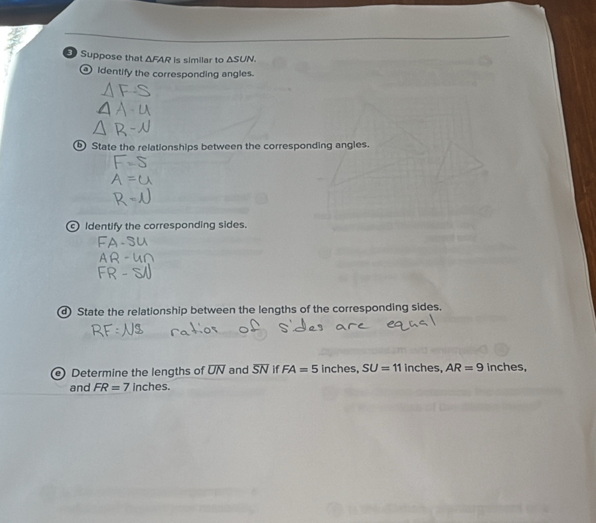 Suppose that △ FAR is similar to △ SUN. 
Identify the corresponding angles. 
⑤ State the relationships between the corresponding angles. 
Identify the corresponding sides. 
d State the relationship between the lengths of the corresponding sides. 
e) Determine the lengths of overline UN and overline SN if FA=5 inches, SU=11 inches, AR=9 inches, 
and FR=7 inches.