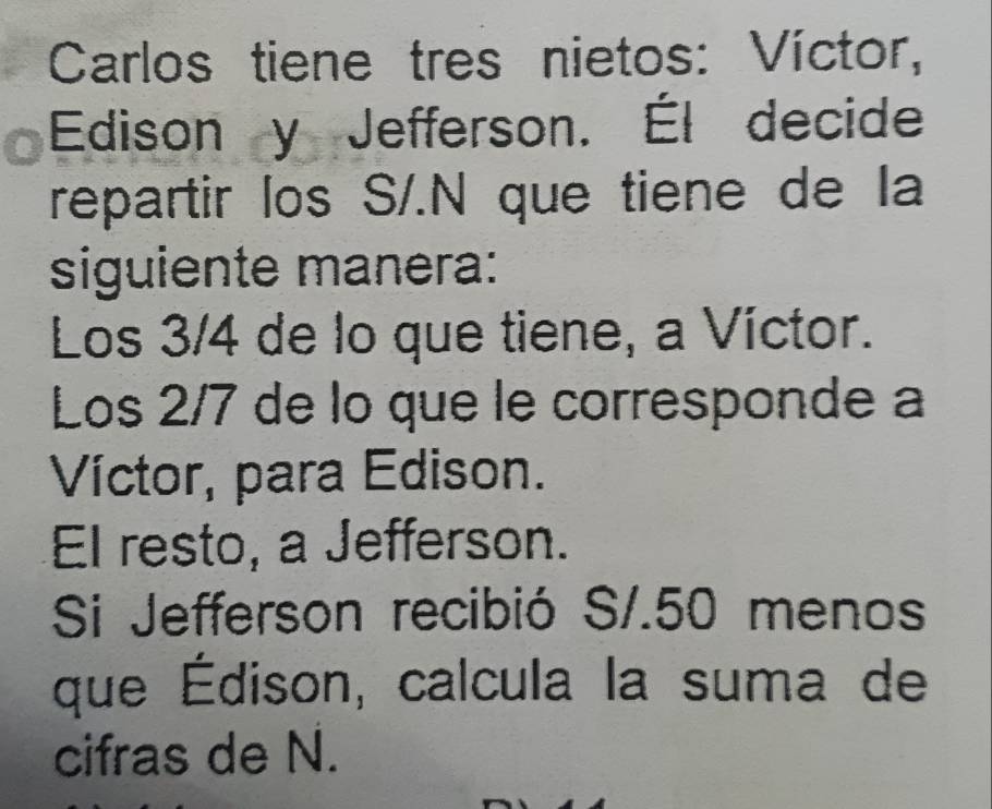 Carlos tiene tres nietos: Víctor, 
Edison y Jefferson. Él decide 
repartir los S/.N que tiene de la 
siguiente manera: 
Los 3/4 de lo que tiene, a Víctor. 
Los 2/7 de lo que le corresponde a 
Víctor, para Edison. 
El resto, a Jefferson. 
Si Jefferson recibió S/.50 menos 
que Édison, calcula la suma de 
cifras de N.