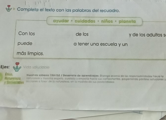 Completa el texto con las palabras del recuadro. 
ayudar « cuidados + niños + planeta 
Con los de los y de los adultos s 
puede a tener una escuela y un 
más limpios. 
Ejes: Vida saludable 
Ética, Nuestros saberes 150-152 / Desarrello de oprendizajes: Dialoga acerca de las responsabilidades hacía la 
Natursleza naturatisra y muestra respeño, cuídado y empalía hucia sus componentes, propontendo posibles soluciones y 
y Suciedades occiones a fovor de la naturaleza, en la medida de sus posibridades