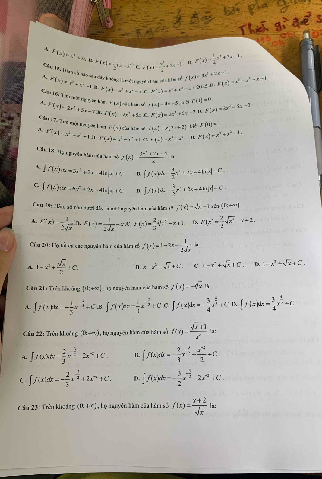 A. F(x)=x^2+3x.B.F(x)= 1/2 (x+3)^2.C.
Câu l :  Hàm số nào
F(x)= x^2/2 +3x-1 . D. F(x)= 1/2 x^2+3x+1.
A. F(x)=x^3+x^2-1.B.F(x)=x^3+x^2-x.C.F(x)=x^3+x^2-x.C.F(x)=x^3+x^2-x+2025 n só f(x)=3x^2+2x-1. F(x)=x^3+x^2-x-1.
,D.
Câu 16: Tìm một nguyên hàm F(x) của hàm số f(x)=4x+5 , biết F(1)=0. F(x)=2x^2+5x-3.
A. F(x)=2x^2+5x-7.B F(x)=2x^2+5x.C
F(x)=2x^2+5x+7.D
Câu 17: Tìm một nguyên hàm F(x) của hàm số f(x)=x(3x+2) , biết F(0)=1.
A. F(x)=x^3+x^2+1 B. F(x)=x^3-x^2+1.C.F(x)=x^3+x^2. D. F(x)=x^3+x^2-1.
Câu 18: Họ nguyên hàm của hàm số f(x)= (3x^2+2x-4)/x  là
A. ∈t f(x)dx=3x^2+2x-4ln |x|+C. ∈t f(x)dx= 3/2 x^2+2x-4ln |x|+C.
C. ∈t f(x)dx=6x^2+2x-4ln |x|+C. D. ∈t f(x)dx= 3/2 x^2+2x+4ln |x|+C.
Câu 19: Hàm số nào dưới đây là một nguyên hàm của hàm số f(x)=sqrt(x)-1tren(0;+∈fty ).
A. F(x)= 1/2sqrt(x)  F(x)= 1/2sqrt(x) -x.C . F(x)= 2/3 sqrt[3](x^2)-x+1. D. F(x)= 2/3 sqrt(x^3)-x+2.
Câu 20: Họ tất cả các nguyên hàm của hàm số f(x)=1-2x+ 1/2sqrt(x)  là
A. 1-x^2+ sqrt(x)/2 +C. x-x^2-sqrt(x)+C. C. x-x^2+sqrt(x)+C. D. 1-x^2+sqrt(x)+C.
B.
Câu 21: Trên khoảng (0;+∈fty ) , họ nguyên hàm của hàm số f(x)=-sqrt[3](x) là:
A. ∈t f(x)dx=- 1/3 x^(-frac 2)3+C.B. ∈t f(x)dx= 1/3 x^(-frac 2)3+C .C. ∈t f(x)dx=- 3/4 x^(frac 4)3+C. D. ∈t f(x)dx= 3/4 x^(frac 4)3+C.
Câu 22: Trên khoảng (0;+∈fty ) 1 , họ nguyên hàm của hàm số f(x)= (sqrt(x)+1)/x^3  là:
A. ∈t f(x)dx= 2/3 x^(-frac 3)2-2x^(-2)+C. B. ∈t f(x)dx=- 2/3 x^(-frac 3)2- (x^(-2))/2 +C.
C. ∈t f(x)dx=- 2/3 x^(-frac 3)2+2x^(-2)+C. D. ∈t f(x)dx=- 3/2 x^(-frac 3)2-2x^(-2)+C.
Câu 23: Trên khoảng (0;+∈fty ) , họ nguyên hàm của hàm số f(x)= (x+2)/sqrt(x)  là: