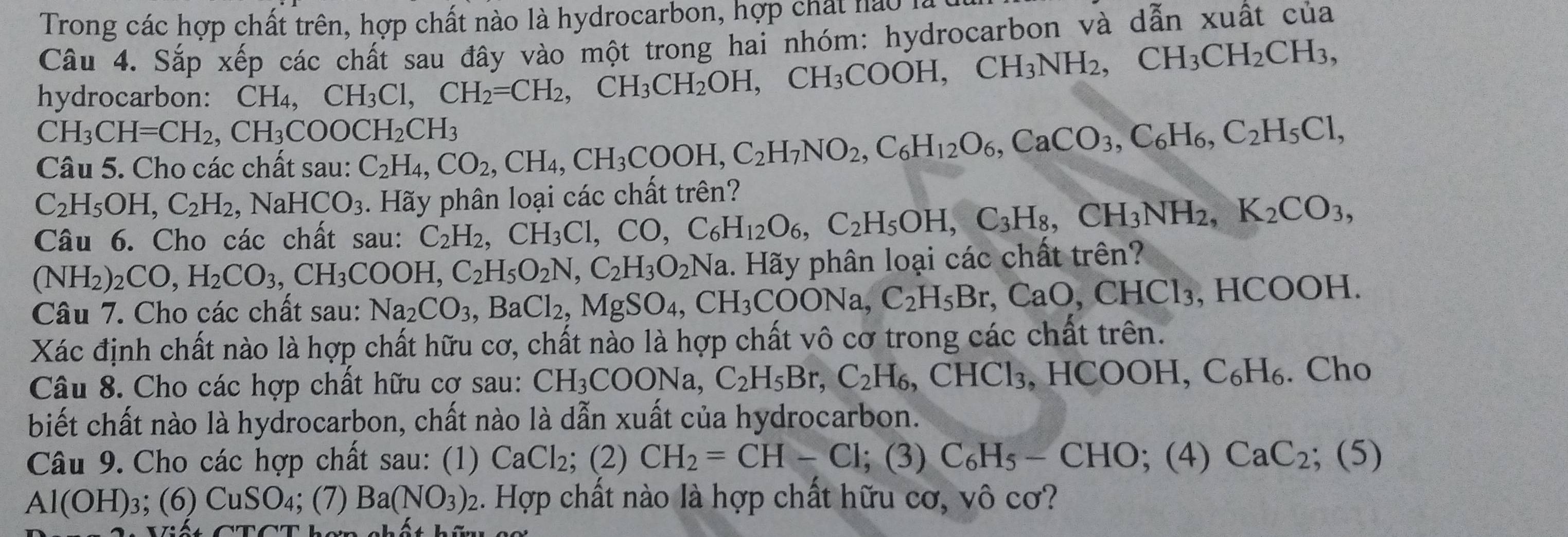 Trong các hợp chất trên, hợp chất nào là hydrocarbon, hợp chất nào 1
Câu 4. Sắp xếp các chất sau đây vào một trong hai nhóm: hydrocarbon và dẫn xuất của
hydrocarbon: CH_4,CH_3Cl,CH_2=CH_2,CH_3CH_2OH,CH_3COOH,CH_3NH_2,CH_3CH_2CH_3,
CH_3CH=CH_2,CH_3COOCH_2CH_3
Câu 5. Cho các chất sau: C_2H_4,CO_2,CH_4,CH_3COOH,C_2H_7NO_2,C_6H_12O_6,CaCO_3,C_6H_6,C_2H_5Cl,
C_2H_5OH,C_2H_2, ,NaHCO_3 3. Hãy phân loại các chất trên?
Câu 6. Cho các chất sau: C_2H_2,CH_3Cl,CO,C_6H_12O_6,C_2H_5OH,C_3H_8,CH_3NH_2,K_2CO_3,
(NH_2)_2CO,H_2CO_3,CH_3COOH,C_2H_5O_2N,C_2H_3O_2Na 1. Hãy phân loại các chất trên?
Câu 7. Cho các chất sau: Na_2CO_3,BaCl_2,MgSO_4,CH_3COONa,C_2H_5Br,CaO,CHCl_3. , HCOOH.
Xác định chất nào là hợp chất hữu cơ, chất nào là hợp chất vô cơ trong các chất trên.
Câu 8. Cho các hợp chất hữu cơ sau: CH_3COONa,C_2H_5Br,C_2H_6,CHCl_3 HCOOH I,C_6H_6. Cho
biết chất nào là hydrocarbon, chất nào là dẫn xuất của hydrocarbon.
Câu 9. Cho các hợp chất sau: (1) CaCl_2; (2) CH_2=CH-Cl;(3) C_6H_5-CHO; :(2 5) CaC_2 (5)
Al(OH): 3; ( 6) CuSO_4 4; (7) Ba(NO_3) 2. Hợp chất nào là hợp chất hữu cơ, vô cơ?