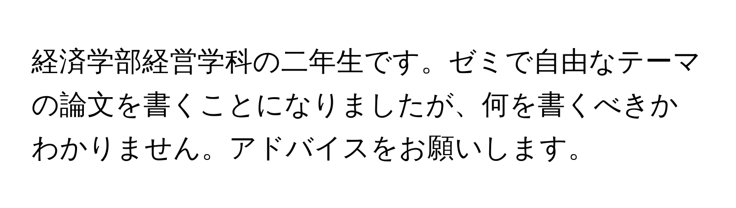 経済学部経営学科の二年生です。ゼミで自由なテーマの論文を書くことになりましたが、何を書くべきかわかりません。アドバイスをお願いします。