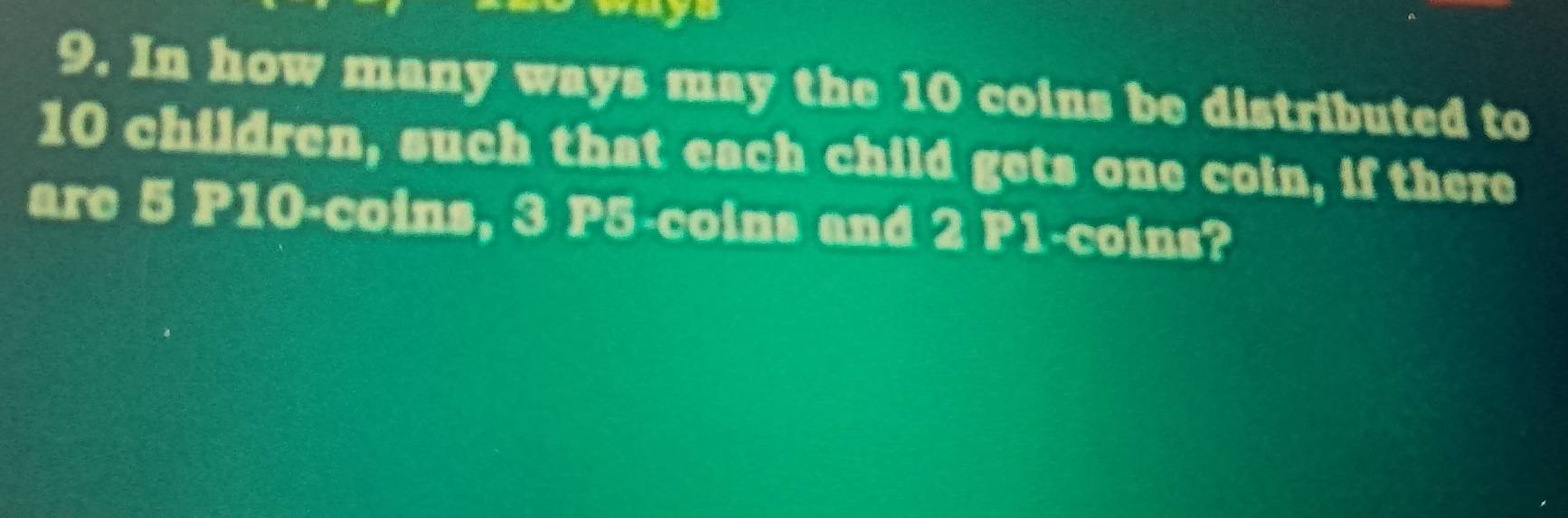 a 
9. In how many ways may the 10 coins be distributed to
10 children, such that each child gets one coin, if there 
are 5 P10 -coins, 3 P5 -coins and 2 P1 -coins?