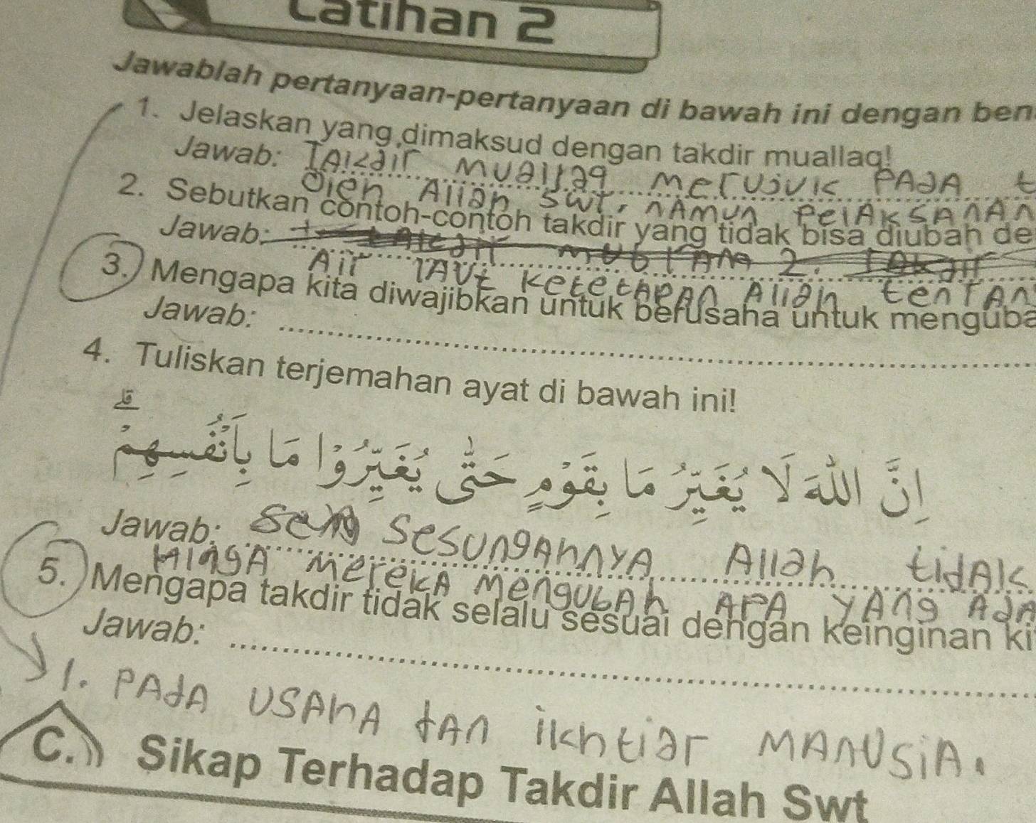 Catıhan 2 
Jawablah pertanyaan-pertanyaan di bawah ini dengan ben 
1. Jelaskan yang dimaksud dengan takdir muallaq! 
Jawab: 
2. Sebutkan contoh-contoh takdir yang tidak bisa diubah de 
Jawab. 
3. Mengapa kita diwajibkan untuk berusaha untuk menguba 
Jawab: 
4. Tuliskan terjemahan ayat di bawah ini! 
Jawab: 
5. Mengapa takdir tidak selalu sesuai dengan keinginan ki 
Jawab: 
C. Sikap Terhadap Takdir Allah Swt