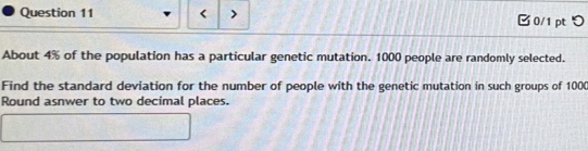 □0/1 pt つ 
About 4% of the population has a particular genetic mutation. 1000 people are randomly selected. 
Find the standard deviation for the number of people with the genetic mutation in such groups of 100 ( 
Round asnwer to two decimal places.