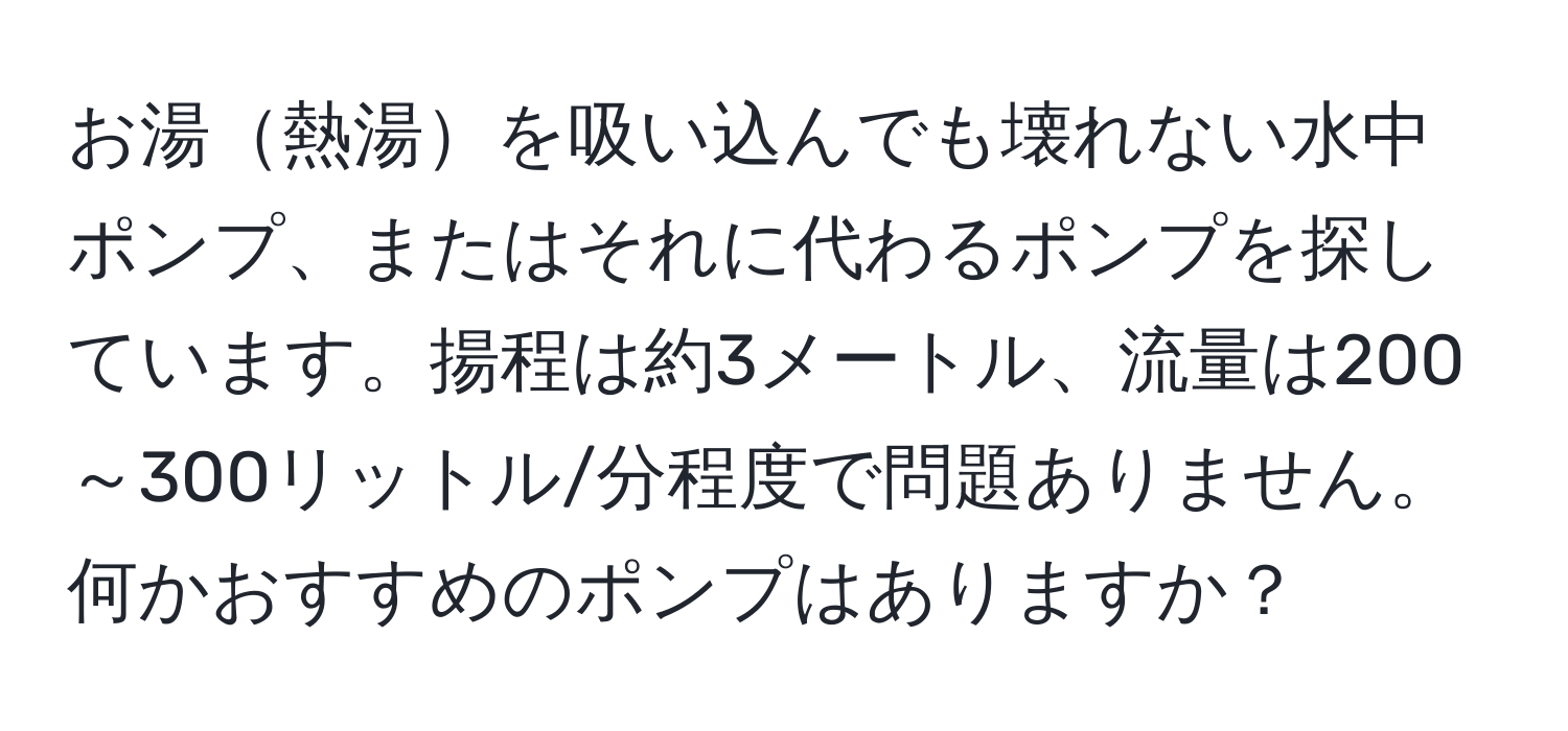 お湯熱湯を吸い込んでも壊れない水中ポンプ、またはそれに代わるポンプを探しています。揚程は約3メートル、流量は200～300リットル/分程度で問題ありません。何かおすすめのポンプはありますか？