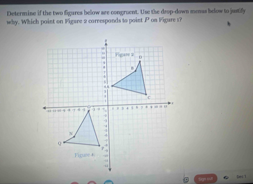 Determine if the two figures below are congruent. Use the drop-down menus below to justify 
why. Which point on Figure 2 corresponds to point P on Figure 1? 
Sign out Dec1