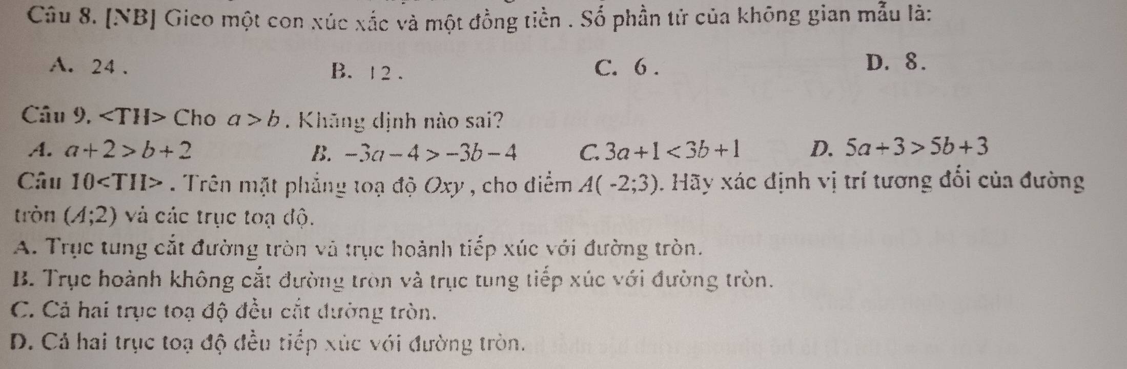 [NB] Gieo một con xúc xắc và một đồng tiền . Số phần tử của không gian mẫu là:
A. 24. B. 1 2 . C. 6.
D. 8.
Câu 9, C ho a>b. Khăng dịnh nào sai?
A. a+2>b+2 B. -3a-4>-3b-4 C. 3a+1<3b+1 D. 5a+3>5b+3
Câu 10 . Trên mặt phẳng toạ độ Oxy , cho diểm A(-2;3). Hãy xác định vị trí tương đổi của đường
tròn (A;2) và các trục toạ độ.
A. Trục tung cắt đường tròn và trục hoành tiếp xúc với đường tròn.
B. Trục hoành không cắt đường tròn và trục tung tiếp xúc với đường tròn.
C. Cả hai trục toạ độ đều cắt dường tròn.
D. Cả hai trục toạ độ đều tiểp xúc với đường tròn.