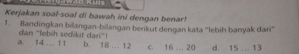 Kerjakan soal-soal di bawah ini dengan benar!
1. Bandingkan bilangan-bilangan berikut dengan kata “lebih banyak darí”
dan “lebih sedikit dari”!
a. 14... 11 b. 18... 12 c. 16... 20 d. 15... 13