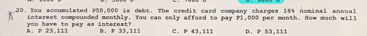 .20. You accumulated P50,000 is debt. The credit card company charges 18% nominal annual
interest compounded monthly. You can only afford to pay P1,000 per month. How much will
you have to pay as interest?
A. P 23,111 B. P 33,111 C. P 43,111 D. P 53,111