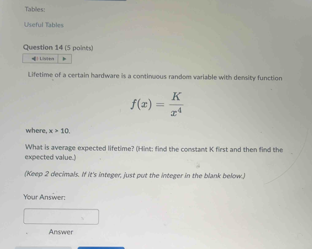 Tables: 
Useful Tables 
Question 14 (5 points) 
Listen 
Lifetime of a certain hardware is a continuous random variable with density function
f(x)= K/x^4 
where, x>10. 
What is average expected lifetime? (Hint: find the constant K first and then find the 
expected value.) 
(Keep 2 decimals. If it's integer, just put the integer in the blank below.) 
Your Answer: 
Answer