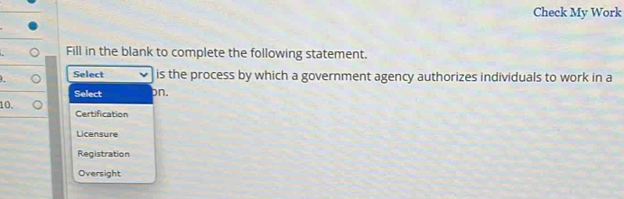 Check My Work
Fill in the blank to complete the following statement.
Select is the process by which a government agency authorizes individuals to work in a
Select pn.
10. Certification
Licensure
Registration
Oversight