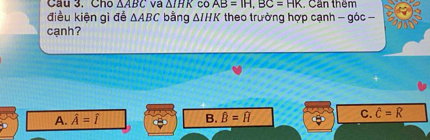 Cầu 3. Cho △ ABC và △ IHK Có AB=IH, BC=HK. Cần thêm
điều kiện gì để △ ABC bằng △ IHK theo trường hợp cạnh -gic- 
cạnh?
A. hat A=hat I B. widehat B=widehat H
C. hat C=widehat K