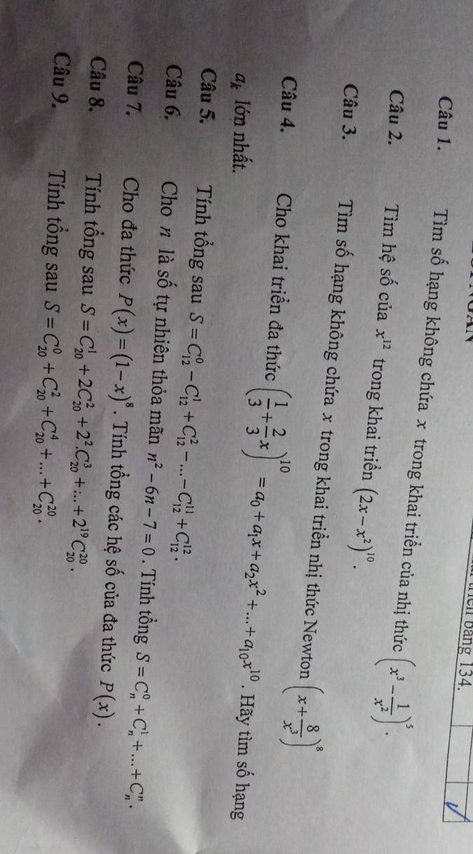 ên bảng 134.
V
Câu 1.  Tìm số hạng không chứa x trong khai triển của nhị thức (x^3- 1/x^2 )^5.
Câu 2. Tìm hệ số của x^(12) trong khai triển (2x-x^2)^10.
Câu 3.  Tìm số hạng không chứa x trong khai triển nhị thức Newton (x+ 8/x^3 )^8
Câu 4. Cho khai triển đa thức ( 1/3 + 2/3 x)^10=a_0+a_1x+a_2x^2+...+a_10x^(10)
a_k lớn nhất. . Hãy tìm số hạng
Câu 5. Tính tổng sau S=C_(12)^0-C_(12)^1+C_(12)^2-...-C_(12)^(11)+C_(12)^(12).
Câu 6. Cho n là số tự nhiên thỏa mãn n^2-6n-7=0. Tính tổng S=C_n^(0+C_n^1+...+C_n^n.
Câu 7. Cho đa thức P(x)=(1-x)^8). Tính tổng các hệ số của đa thức P(x).
Câu 8. Tính tổng sau S=C_(20)^1+2C_(20)^2+2^2.C_(20)^3+...+2^(19)C_(20)^(20).
Câu 9. Tính tổng sau S=C_(20)^0+C_(20)^2+C_(20)^4+...+C_(20)^(20).