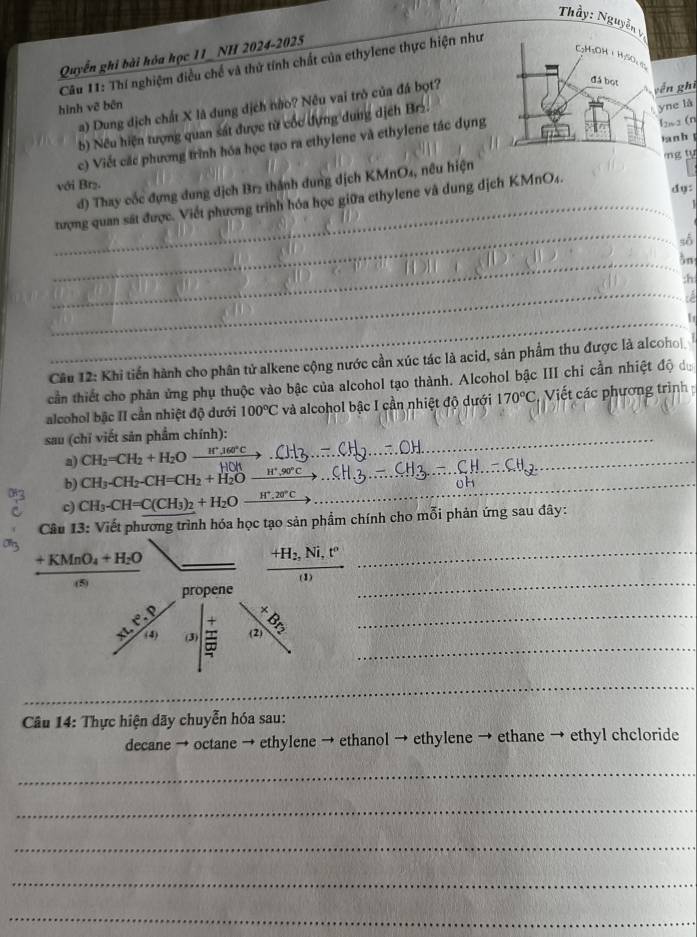 Thầy: Nguyễn
Quyển ghi bài hóa học 11 NH 2024-2025
Câu 11: Thí nghiệm điều chế và thứ tính chất của ethylene thực hiện như
a) Dung dịch chất X là dung dịch nào? Nêu vai trò của đá bọt?
ền ghì
hình vẽ bēn
b) Nếu hiện tượng quan sát được từ cốc dựng dung dịch Brz.
yne là
c) Viết các phương trình hóa học tạo ra ethylene và ethylene tác dụng
I2w 2 (n
la n h 
d) Thay cốc đựng dung dịch Br₂ thành dung dịch KMnO₄, nêu hiện ng tu
với Brz. dy:
_
_tượng quan sát được. Viết phương trình hóa học giữa ethylene và dung dịch KMnO₄.
số
_in
;h
_
i
_
Câu 12: Khi tiến hành cho phân tử alkene cộng nước cần xúc tác là acid, sản phẩm thu được là alcoho|
cần thiết cho phản ứng phụ thuộc vào bậc của alcohol tạo thành. Alcohol bậc III chỉ cần nhiệt độ đ
alcohol bậc II cần nhiệt độ dưới 100°C và alcohol bậc I cần nhiệt độ dưới 170°C Viết các phương trình
sau (chỉ viết sản phẩm chính):_
a) CH_2=CH_2+H_2O (H^+.360°C)/HOH  _
b) CH_3-CH_2-CH=CH_2+H_2O H^+,90°C _
c) CH_3-CH=C(CH_3)_2+H_2O_ H^+.20°C .
Câu 13: Viết phương trình hóa học tạo sản phẩm chính cho mỗi phản ứng sau đây:
frac +KMnO_4+H_2O(s) _
_ frac +H_2,Ni,t''(1)
_
_
_
Câu 14: Thực hiện dãy chuyễn hóa sau:
decane → octane → ethylene → ethanol → ethylene → ethane → ethyl chcloride
_
_
_
_
_