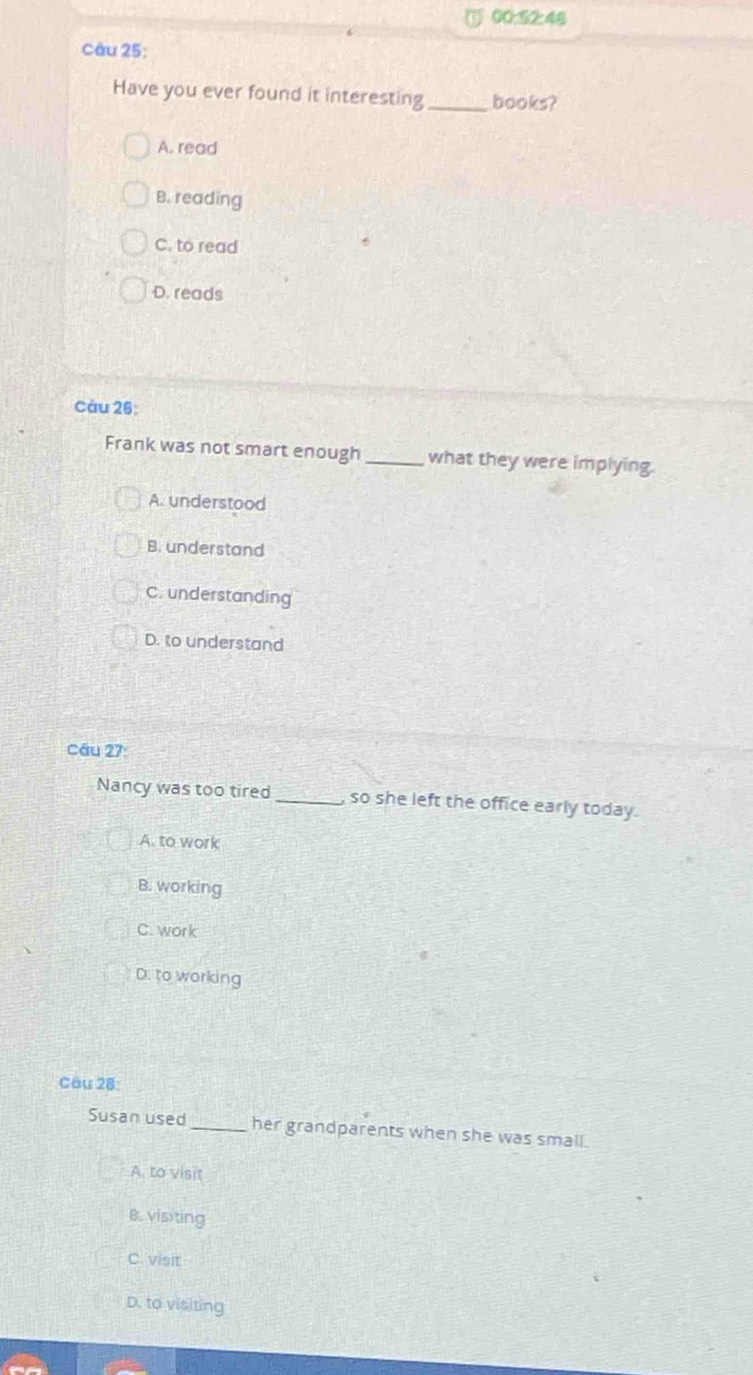00:52:46 
câu 25:
Have you ever found it interesting _books?
A. read
B. reading
C. to read
D. reads
Cáu 26:
Frank was not smart enough _what they were implying.
A. understood
B. understand
C. understanding
D. to understand
cầu 27:
Nancy was too tired _so she left the office early today.
A. to work
B. working
C. work
D. to working
Cầu 28
Susan used _her grandparents when she was small.
A, to visit
B. visiting
C. visit
D. to visiting