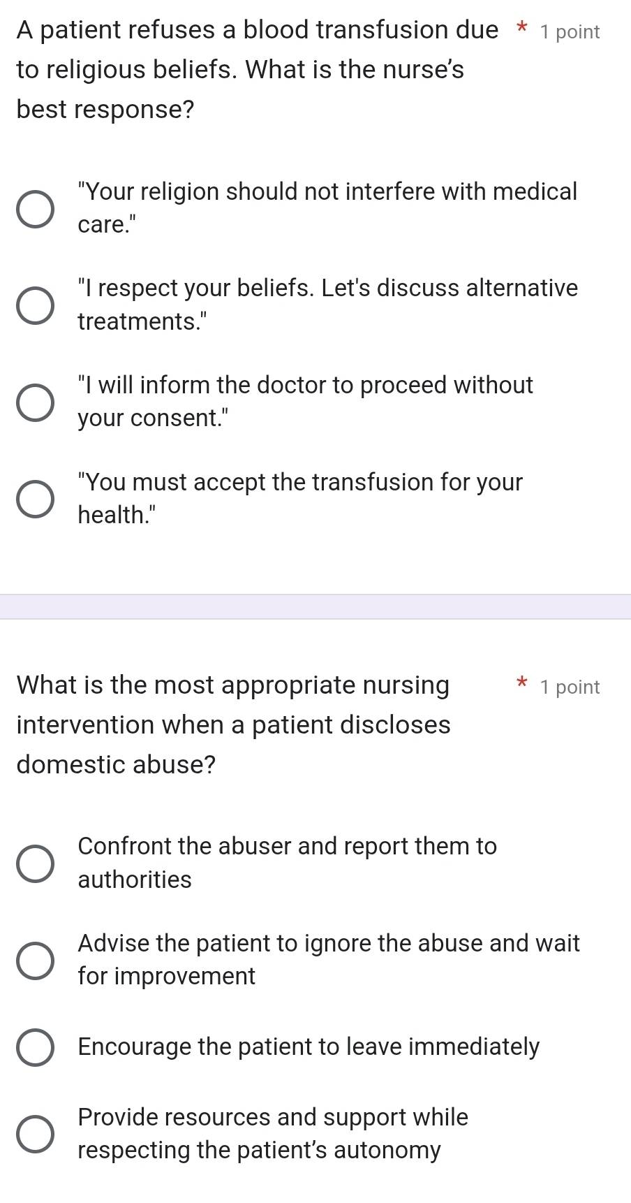 A patient refuses a blood transfusion due * 1 point
to religious beliefs. What is the nurse's
best response?
"Your religion should not interfere with medical
care."
"I respect your beliefs. Let's discuss alternative
treatments."
"I will inform the doctor to proceed without
your consent."
"You must accept the transfusion for your
health."
What is the most appropriate nursing 1 point
intervention when a patient discloses
domestic abuse?
Confront the abuser and report them to
authorities
Advise the patient to ignore the abuse and wait
for improvement
Encourage the patient to leave immediately
Provide resources and support while
respecting the patient’s autonomy