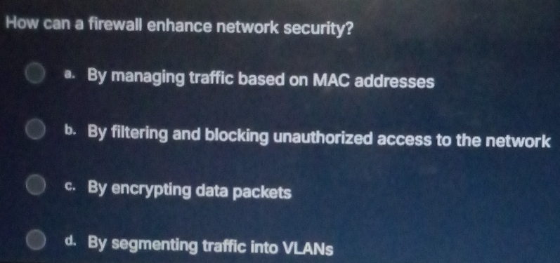 How can a firewall enhance network security?
a. By managing traffic based on MAC addresses
b. By filtering and blocking unauthorized access to the network
c. By encrypting data packets
d. By segmenting traffic into VLANs