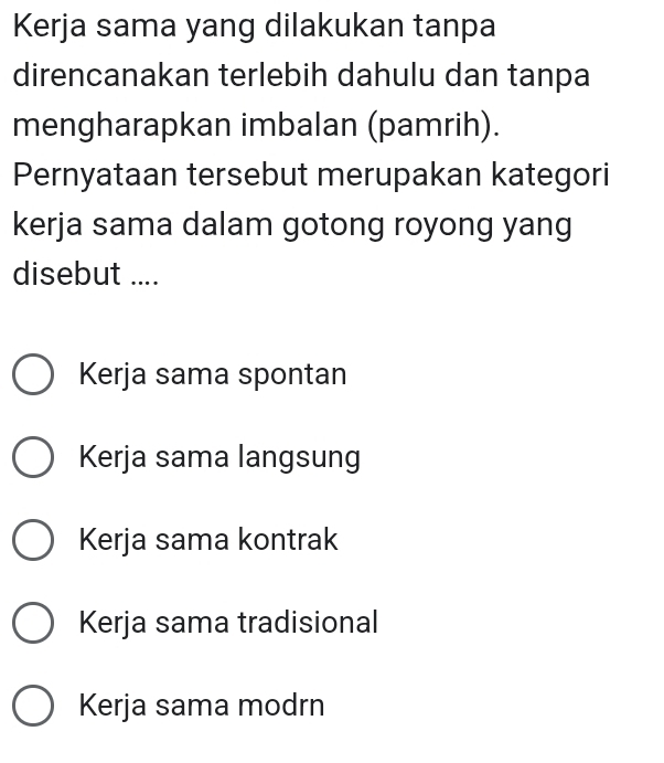 Kerja sama yang dilakukan tanpa
direncanakan terlebih dahulu dan tanpa
mengharapkan imbalan (pamrih).
Pernyataan tersebut merupakan kategori
kerja sama dalam gotong royong yang
disebut ....
Kerja sama spontan
Kerja sama langsung
Kerja sama kontrak
Kerja sama tradisional
Kerja sama modrn