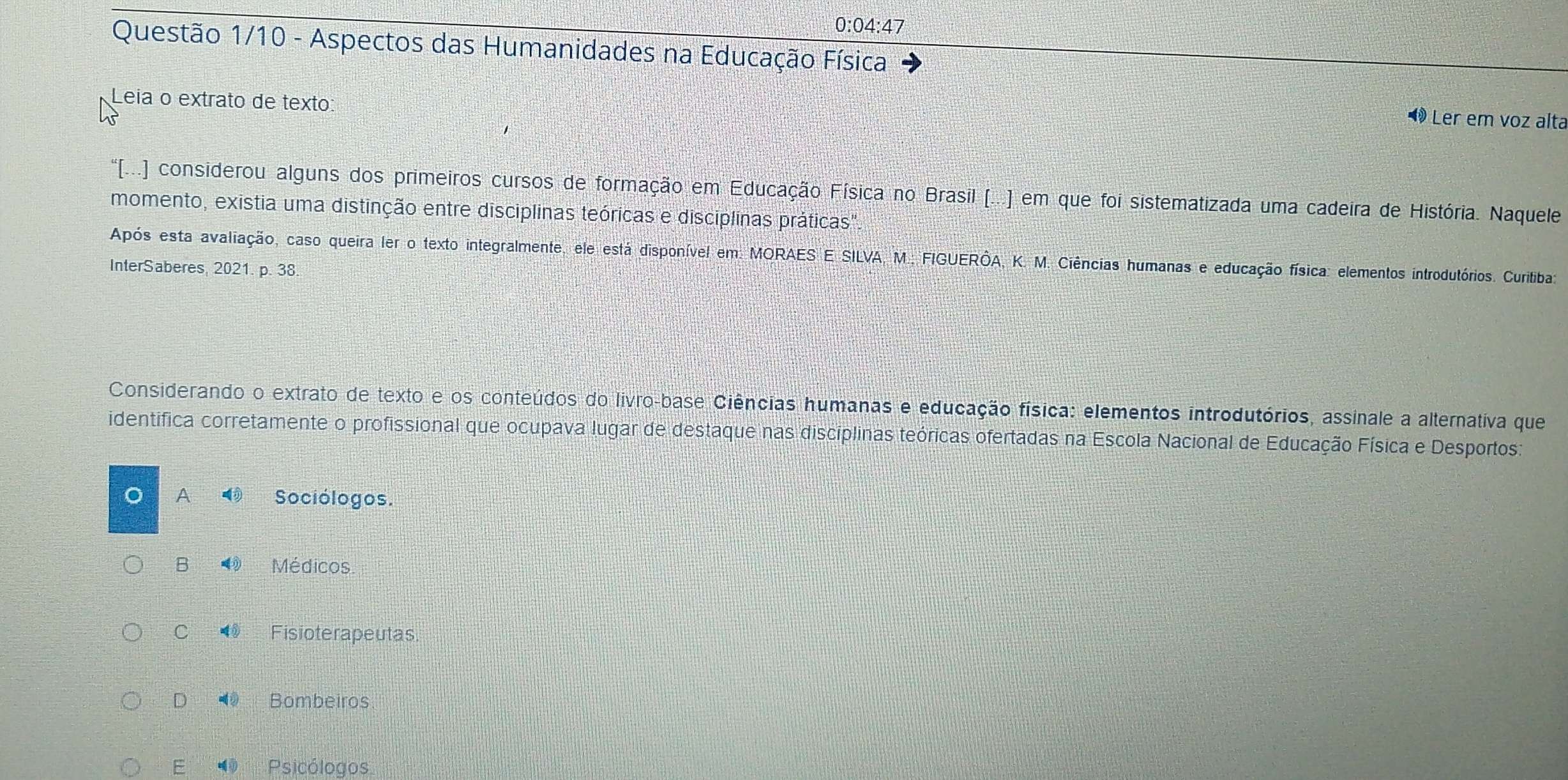 0:04:47
Questão 1/10 - Aspectos das Humanidades na Educação Física
Leia o extrato de texto
« Ler em voz alta
'(..) considerou alguns dos primeiros cursos de formação em Educação Física no Brasil (...) em que foi sistematizada uma cadeira de História. Naquele
momento, existia uma distinção entre disciplinas teóricas e disciplinas práticas".
Após esta avaliação, caso queira ler o texto integralmente, ele está disponível em: MORAES E SILVA, M.; FIGUERÔA, K. M. Ciências humanas e educação física: elementos introdutórios. Curitiba
InterSaberes, 2021. p. 38.
Considerando o extrato de texto e os conteúdos do livro-base Ciências humanas e educação física: elementos introdutórios, assinale a alternativa que
identifica corretamente o profissional que ocupava lugar de destaque nas disciplinas teóricas ofertadas na Escola Nacional de Educação Física e Desportos:
A Sociólogos.
B 4 Médicos
C Fisioterapeutas.
D ② Bombeiros
E Psicólogos