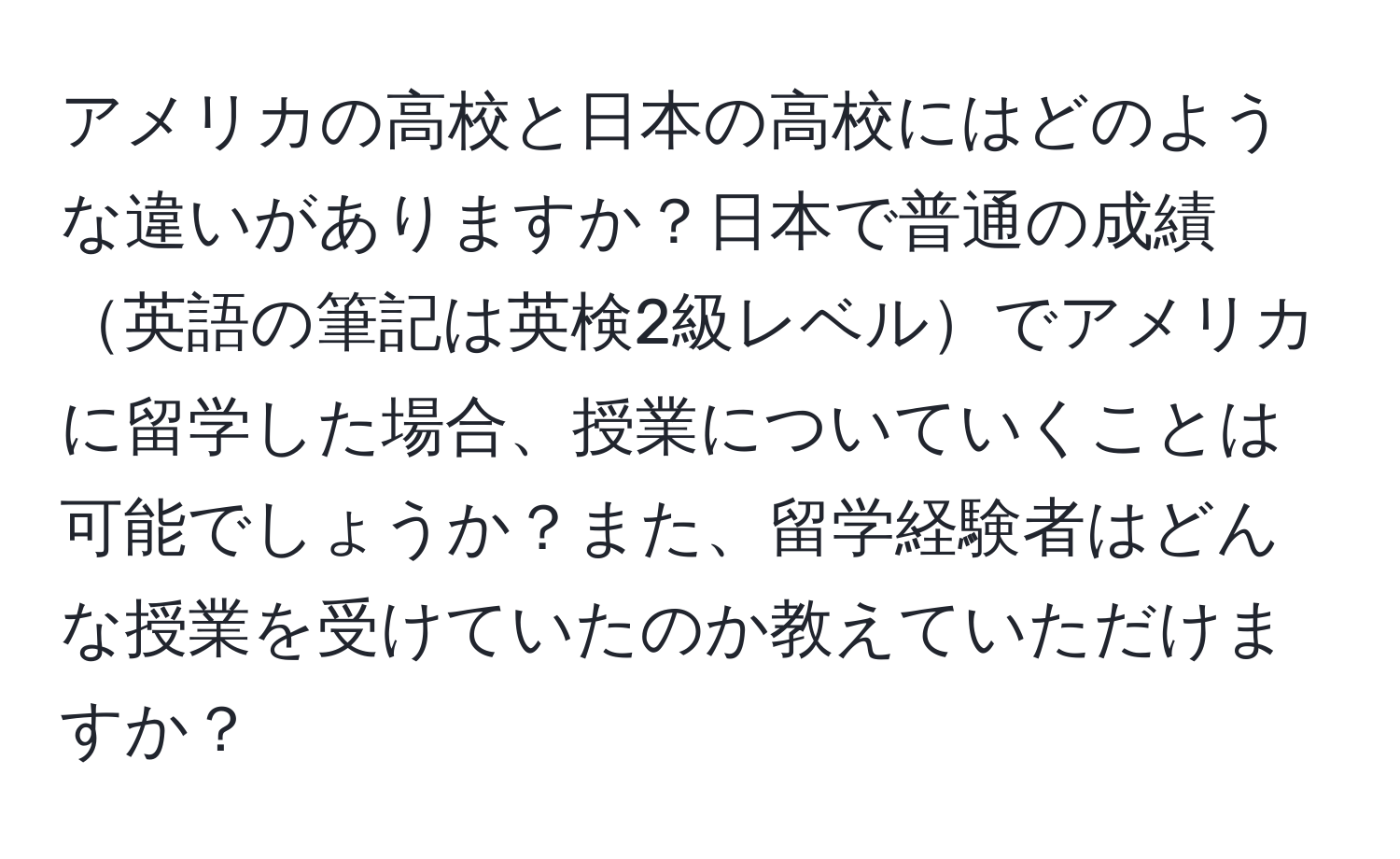 アメリカの高校と日本の高校にはどのような違いがありますか？日本で普通の成績英語の筆記は英検2級レベルでアメリカに留学した場合、授業についていくことは可能でしょうか？また、留学経験者はどんな授業を受けていたのか教えていただけますか？