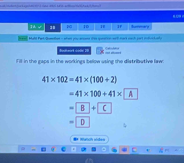 uk/studend/package/e463f212-fabe-48b5-b456-ecB8cce1fa36/task/2/item/2 
6,129 x 
2A 2B 2C 2D 28 2F Summary 
Nevd Multi Part Question - when you answer this question we'll mark each part individually 
Calculator 
Bookwork code: 2B not allowed 
Fill in the gaps in the workings below using the distributive law:
41* 102=41* (100+2)
=41* 100+41* A
= B+ C
=D 
Watch video 
Rvc