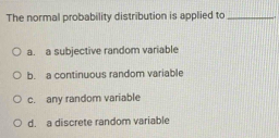 The normal probability distribution is applied to_
a. a subjective random variable
b. a continuous random variable
c. any random variable
d. a discrete random variable