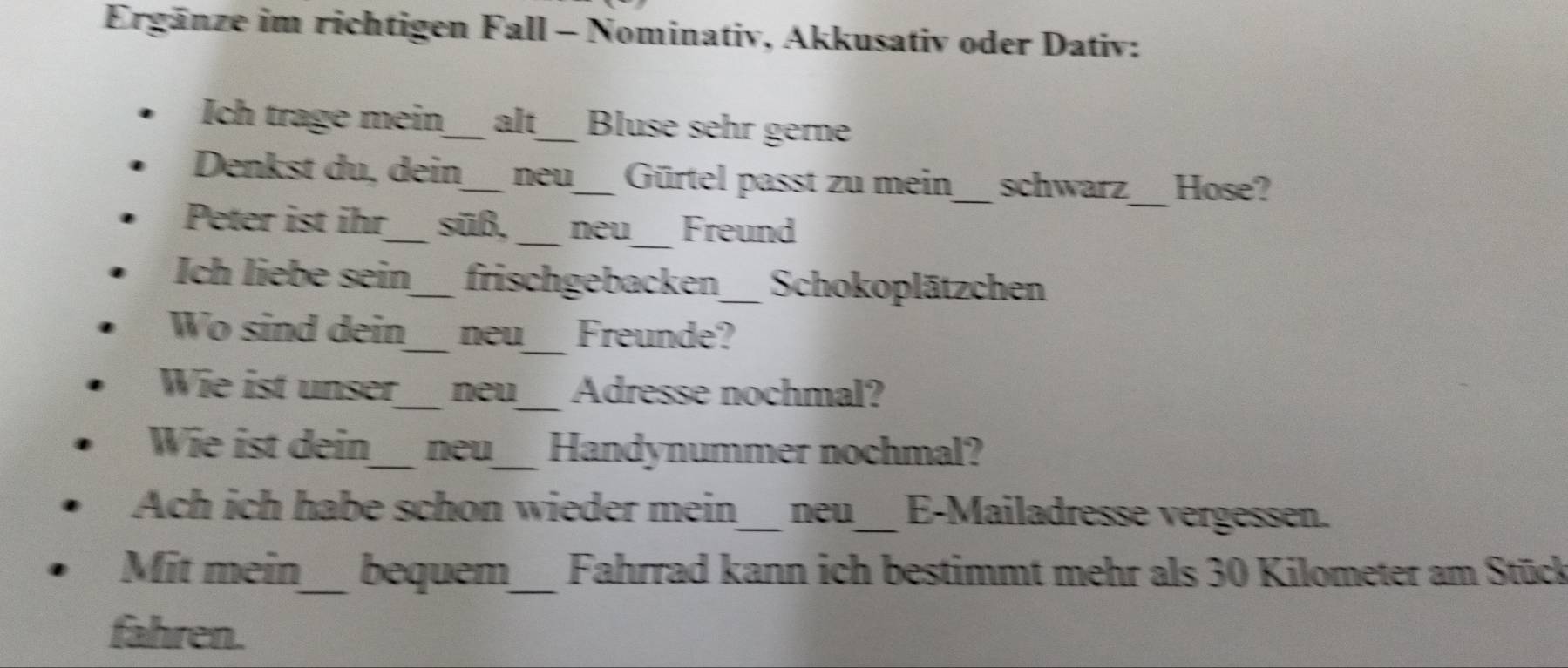 Ergänze im richtigen Fall - Nominativ, Akkusativ oder Dativ: 
Ich trage mein_ alt_ Bluse sehr gerne 
Denkst du, dein_ neu_ Gürtel passt zu mein_ schwarz_ Hose? 
Peter ist ihr_ süß, _neu_ Freund 
Ich liebe sein_ frischgebacken_ Schokoplätzchen 
Wo sind dein_ neu_ Freunde? 
Wie ist unser_ neu_ Adresse nochmal? 
Wie ist dein_ neu_ Handynummer nochmal? 
Ach ich habe schon wieder mein_ neu_ E-Mailadresse vergessen. 
Mit mein_ bequem_ Fahrrad kann ich bestimmt mehr als 30 Kilometer am Stück 
fahren.