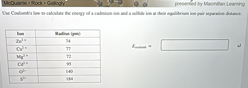 McQuarrie • Rock • Gallogly presented by Macmillan Learning
Use Coulomb's law to calculate the energy of a cadmium ion and a sulfide ion at their equilibrium ion-pair separation distance.
E_coulomb=□ aJ