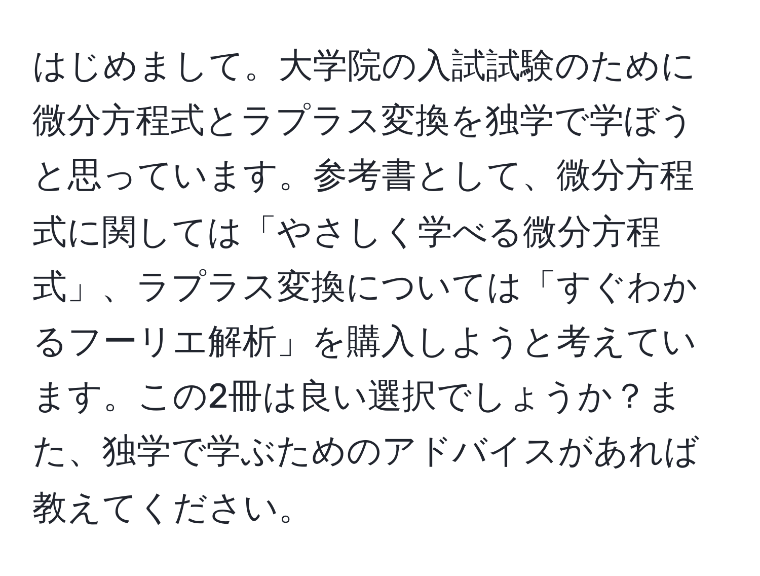 はじめまして。大学院の入試試験のために微分方程式とラプラス変換を独学で学ぼうと思っています。参考書として、微分方程式に関しては「やさしく学べる微分方程式」、ラプラス変換については「すぐわかるフーリエ解析」を購入しようと考えています。この2冊は良い選択でしょうか？また、独学で学ぶためのアドバイスがあれば教えてください。