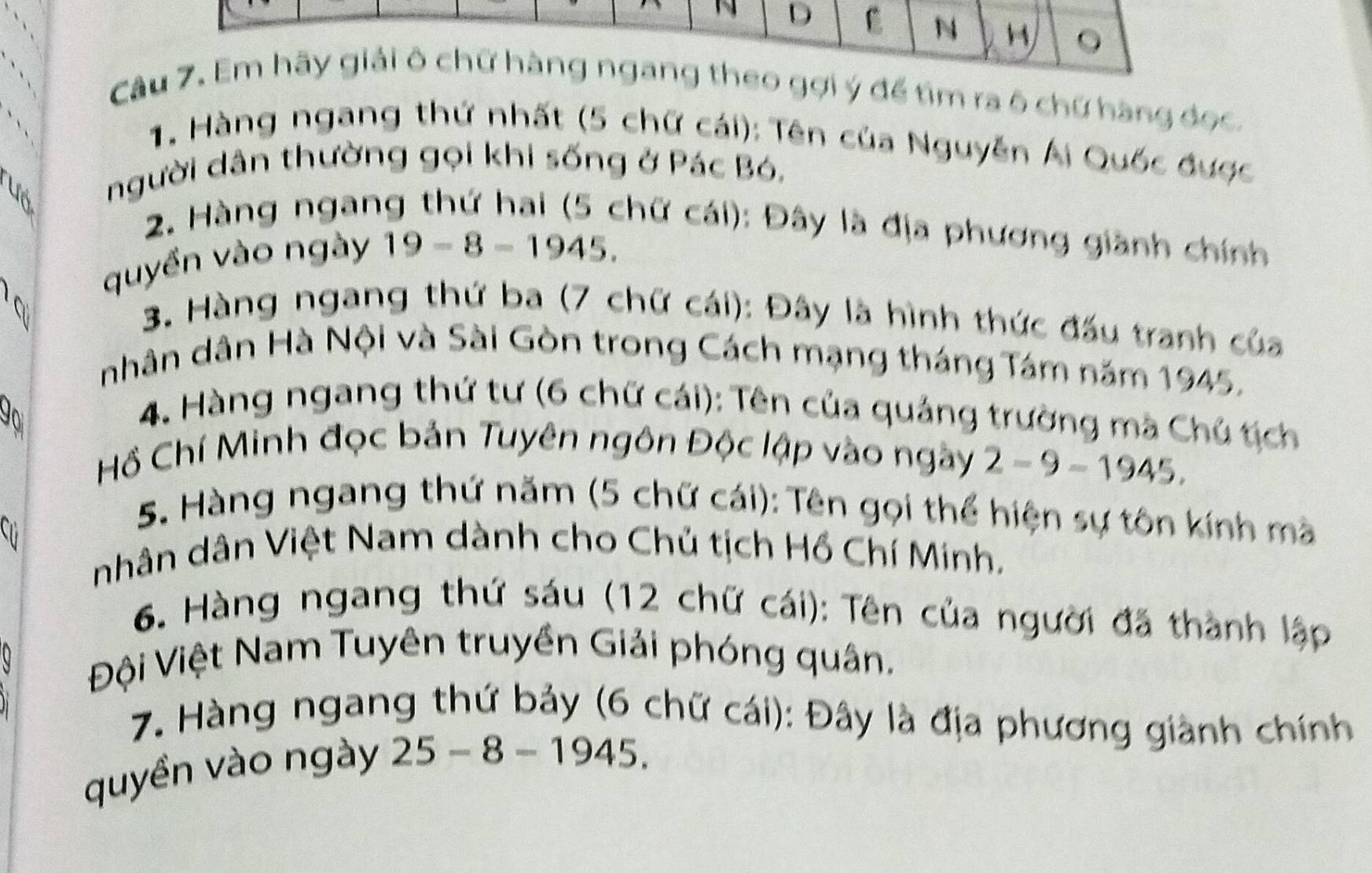 Em hãy giải ô chữ hàng ngang theo gợi ý để tìm ra ô chứ hàng đọc. 
1. Hàng ngang thứ nhất (5 chữ cái): Tên của Nguyễn Ái Quốc được 
người dân thường gọi khi sống ở Pác Bó, 
2. Hàng ngang thứ hai (5 chữ cái): Đây là địa phương giành chính 
quyền vào ngày 19-8=1945. 
3. Hàng ngang thứ ba (7 chữ cái): Đây là hình thức đấu tranh của 
nhân dân Hà Nội và Sài Gòn trong Cách mạng tháng Tám năm 1945, 
4. Hàng ngang thứ tư (6 chữ cái): Tên của quảng trường mã Chú tịch 
Hồ Chí Minh đọc bản Tuyên ngôn Độc lập vào ngày 2-9-1945. 

5. Hàng ngang thứ năm (5 chữ cái): Tên gọi thể hiện sự tôn kính mà 
nhân dân Việt Nam dành cho Chủ tịch Hồ Chí Minh. 
6. Hàng ngang thứ sáu (12 chữ cái): Tên của người đã thành lập 
Đội Việt Nam Tuyên truyền Giải phóng quân. 
7. Hàng ngang thứ bảy (6 chữ cái): Đây là địa phương giành chính 
quyền vào ngày 25 - 8 - 1945.