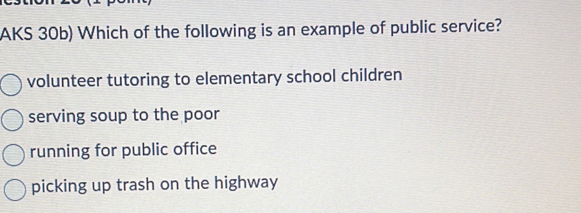 AKS 30b) Which of the following is an example of public service?
volunteer tutoring to elementary school children
serving soup to the poor
running for public office
picking up trash on the highway